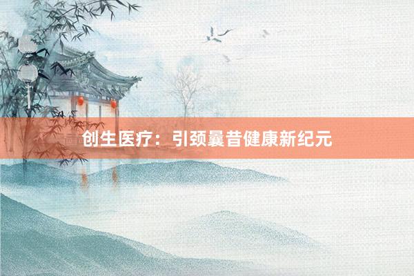 创生医疗：引颈曩昔健康新纪元