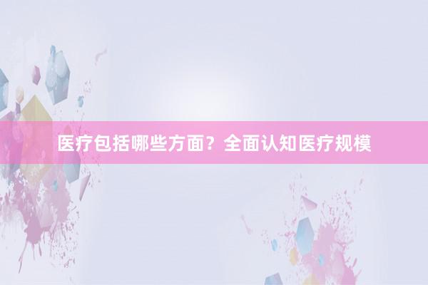 医疗包括哪些方面？全面认知医疗规模